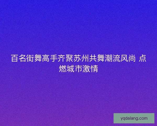 百名街舞高手齐聚苏州共舞潮流风尚 点燃城市激情