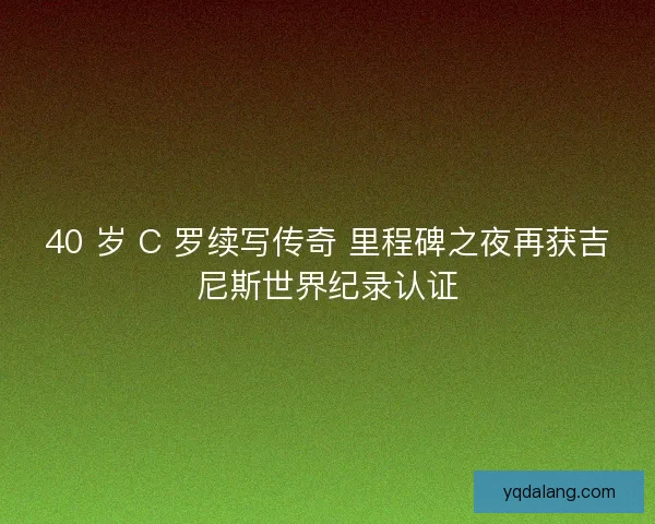 40 岁 C 罗续写传奇 里程碑之夜再获吉尼斯世界纪录认证