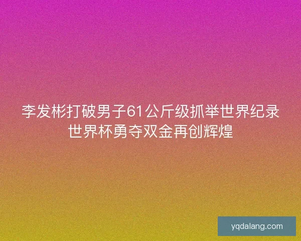 李发彬打破男子61公斤级抓举世界纪录世界杯勇夺双金再创辉煌