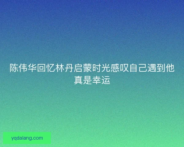 陈伟华回忆林丹启蒙时光感叹自己遇到他真是幸运