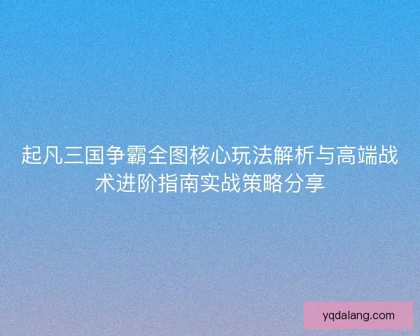 起凡三国争霸全图核心玩法解析与高端战术进阶指南实战策略分享
