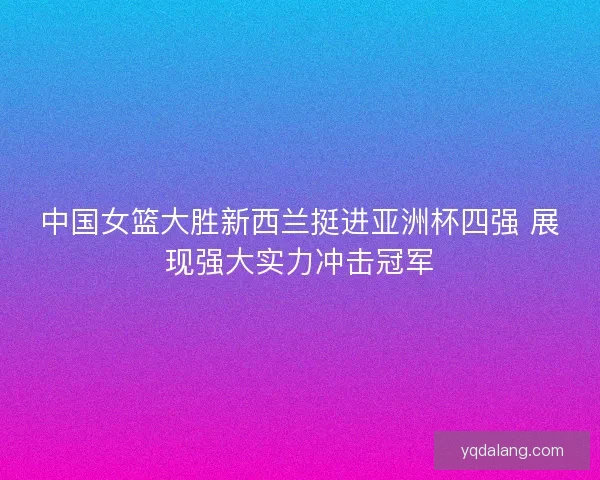 中国女篮大胜新西兰挺进亚洲杯四强 展现强大实力冲击冠军